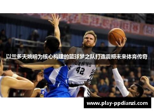 以兰多夫姚明为核心构建的篮球梦之队打造震撼未来体育传奇