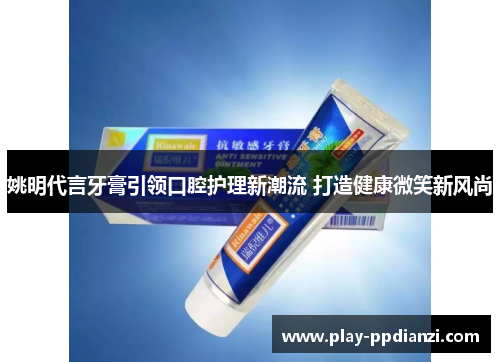 姚明代言牙膏引领口腔护理新潮流 打造健康微笑新风尚