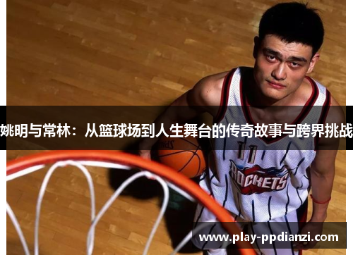 姚明与常林：从篮球场到人生舞台的传奇故事与跨界挑战