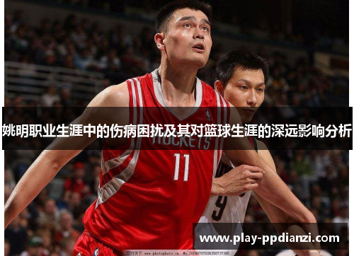 姚明职业生涯中的伤病困扰及其对篮球生涯的深远影响分析