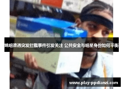姚明遭遇突发拦截事件引发关注 公共安全与明星身份如何平衡