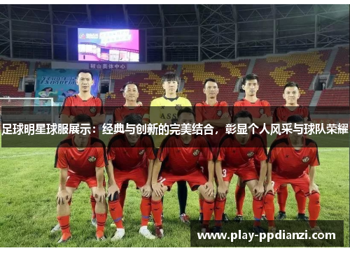 足球明星球服展示：经典与创新的完美结合，彰显个人风采与球队荣耀