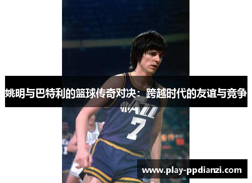 姚明与巴特利的篮球传奇对决：跨越时代的友谊与竞争
