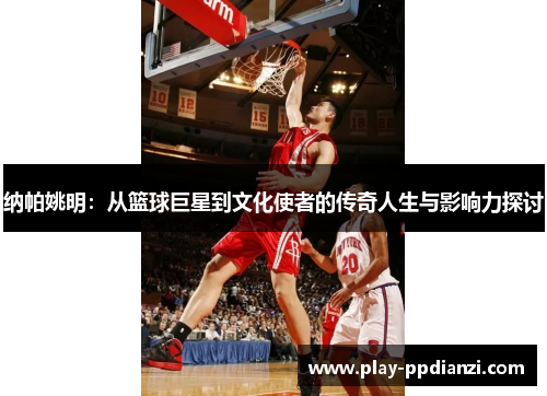 纳帕姚明：从篮球巨星到文化使者的传奇人生与影响力探讨