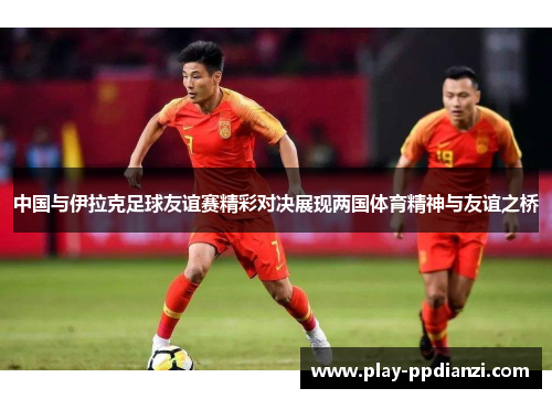 中国与伊拉克足球友谊赛精彩对决展现两国体育精神与友谊之桥