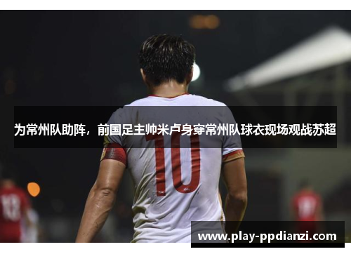 为常州队助阵，前国足主帅米卢身穿常州队球衣现场观战苏超