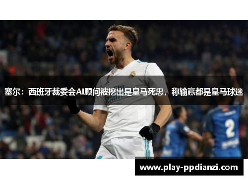 塞尔：西班牙裁委会AI顾问被挖出是皇马死忠，称输赢都是皇马球迷