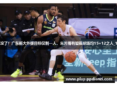 没了！广东新大外援目标仅剩一人，朱芳雨有望截胡场均15+12之人_1